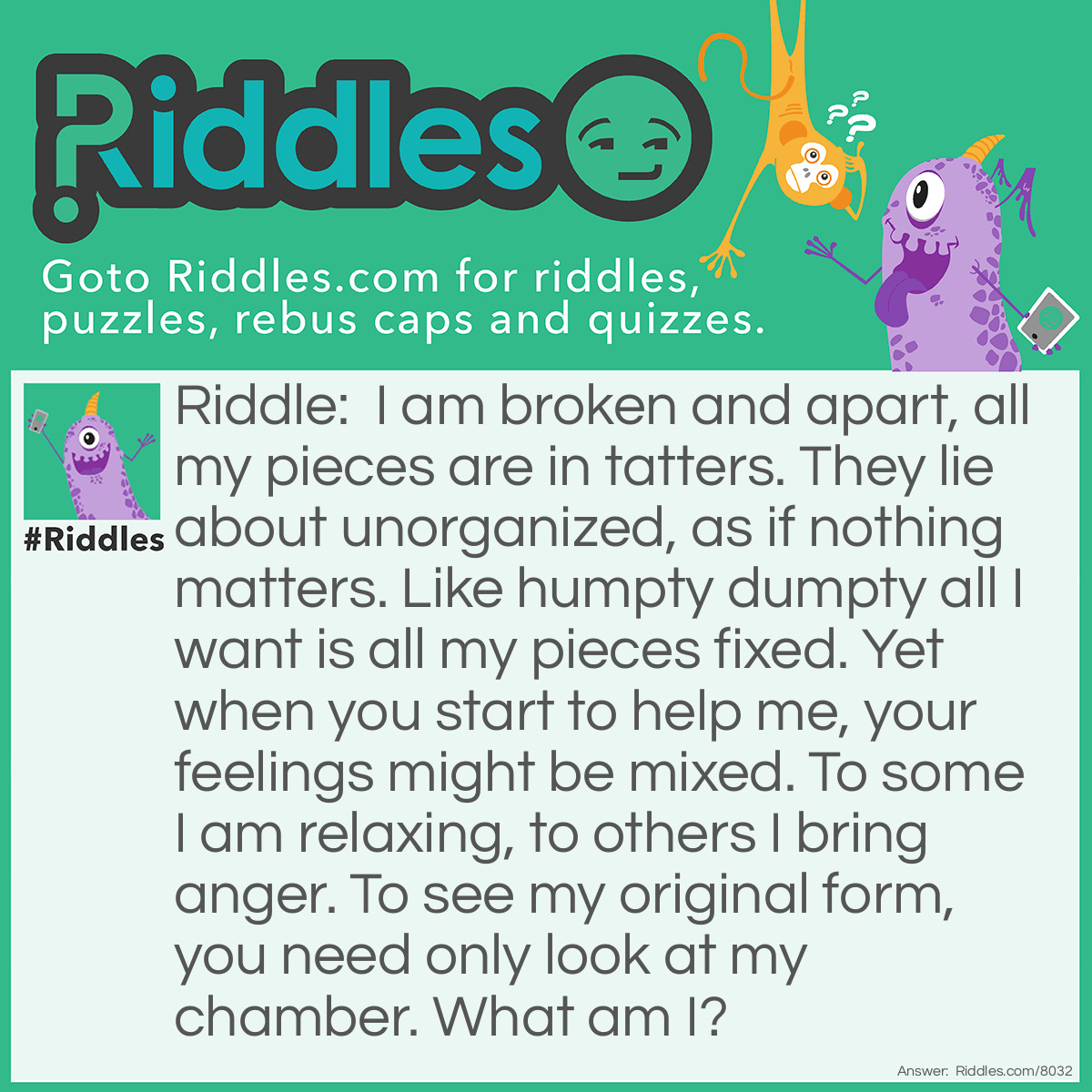 Riddle: I am broken and apart, all my pieces are in tatters. They lie about unorganized, as if nothing matters. Like Humpty Dumpty all I want is all my pieces fixed. Yet when you start to help me, your feelings might be mixed. To some I am relaxing, to others I bring anger. To see my original form, you need only look at my chamber. What am I? Answer: Jigsaw puzzle