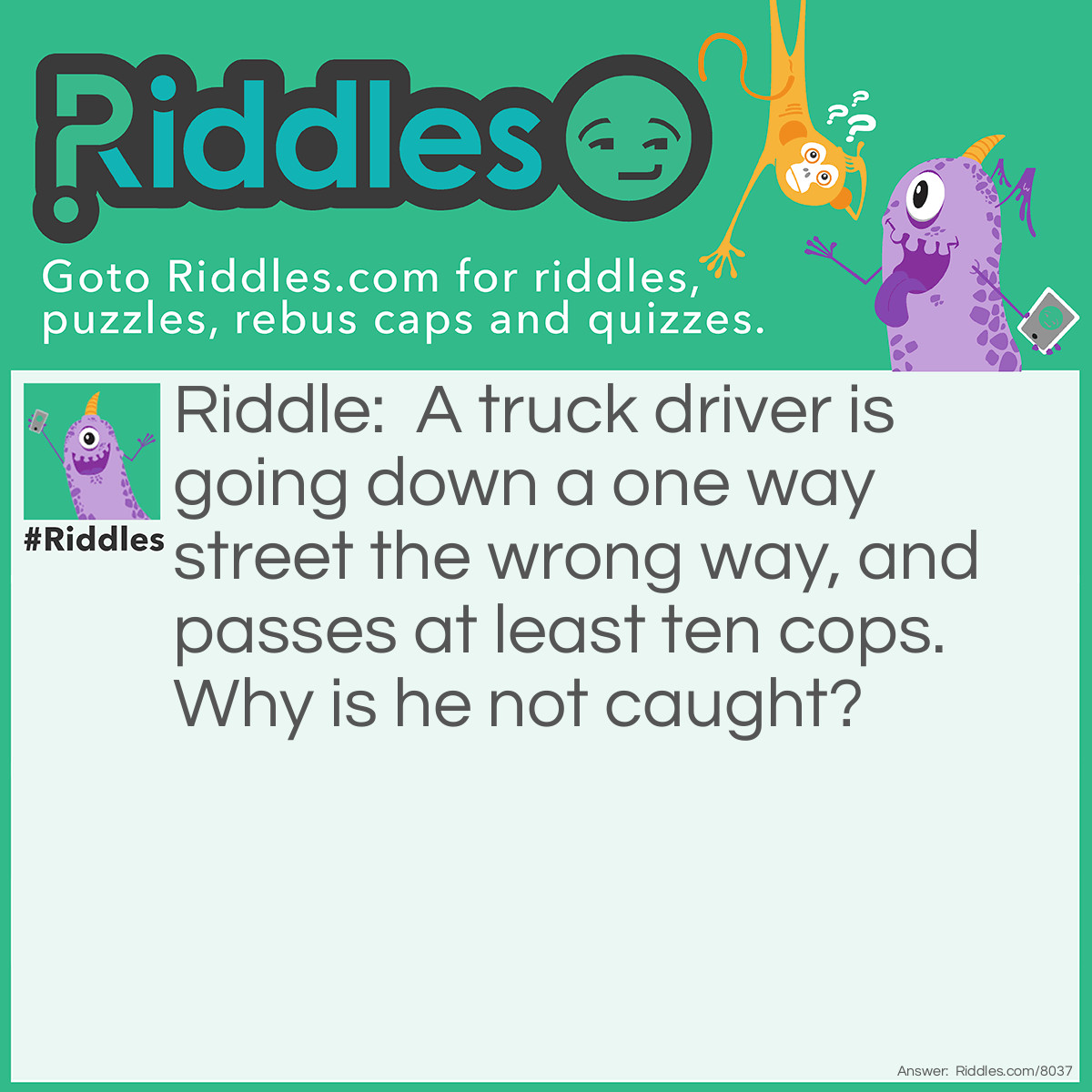 Riddle: A truck driver is going down a one way street the wrong way, and passes at least ten cops. Why is he not caught? Answer: He was walking, on the sidewalk!