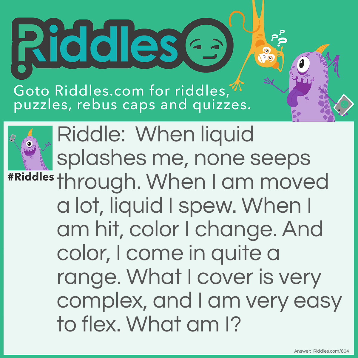 Riddle: When liquid splashes me, none seeps through. When I am moved alot, liquid I spew. When I am hit, color I change. And color, I come in quite a range. What I cover is very complex, and I am very easy to flex. What am I? Answer: I'm skin!