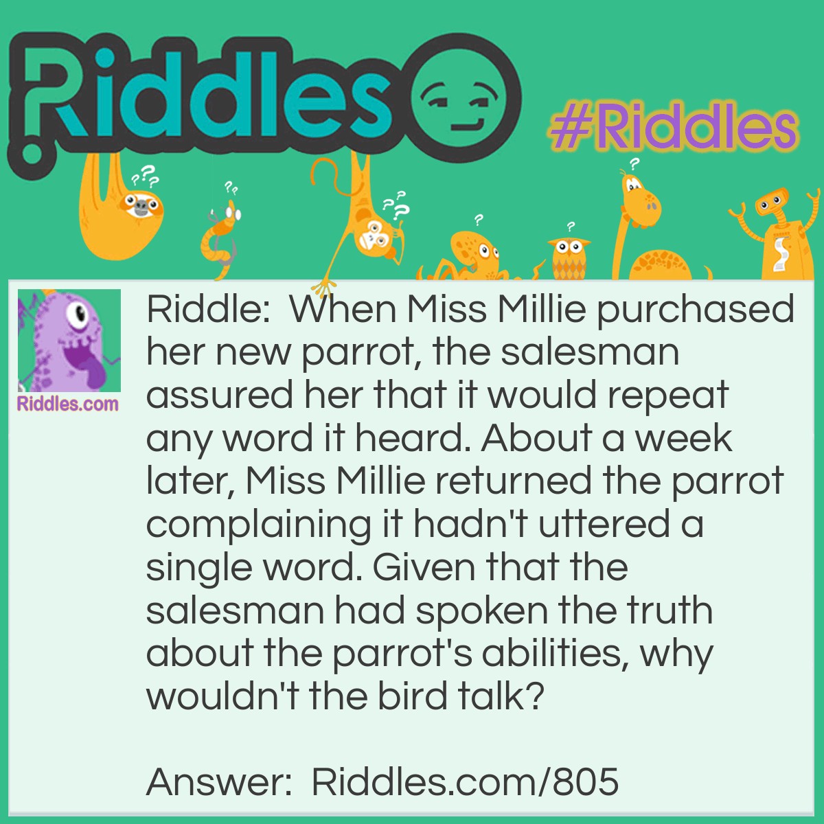 Riddle: When Miss Millie purchased her new parrot, the salesman assured her that it would repeat any word it heard. About a week later, Miss Millie returned the parrot complaining it hadn't uttered a single word. Given that the salesman had spoken the truth about the parrot's abilities, why wouldn't the bird talk? Answer: The parrot was DEAF.