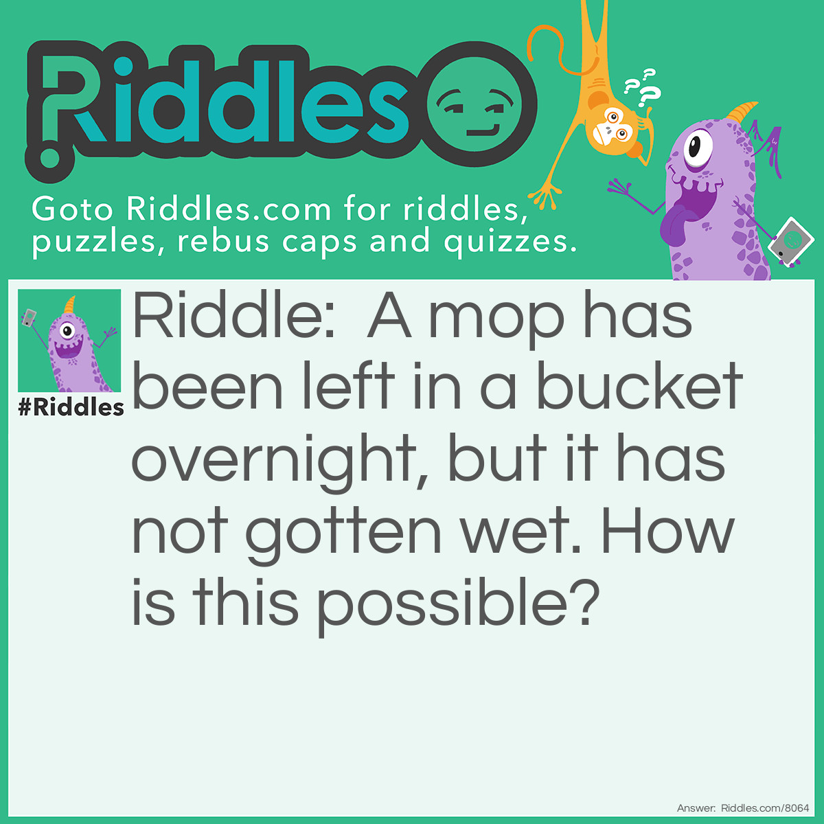 Riddle: A mop has been left in a bucket overnight, but it has not gotten wet. How is this possible? Answer: There was no water in the bucket.