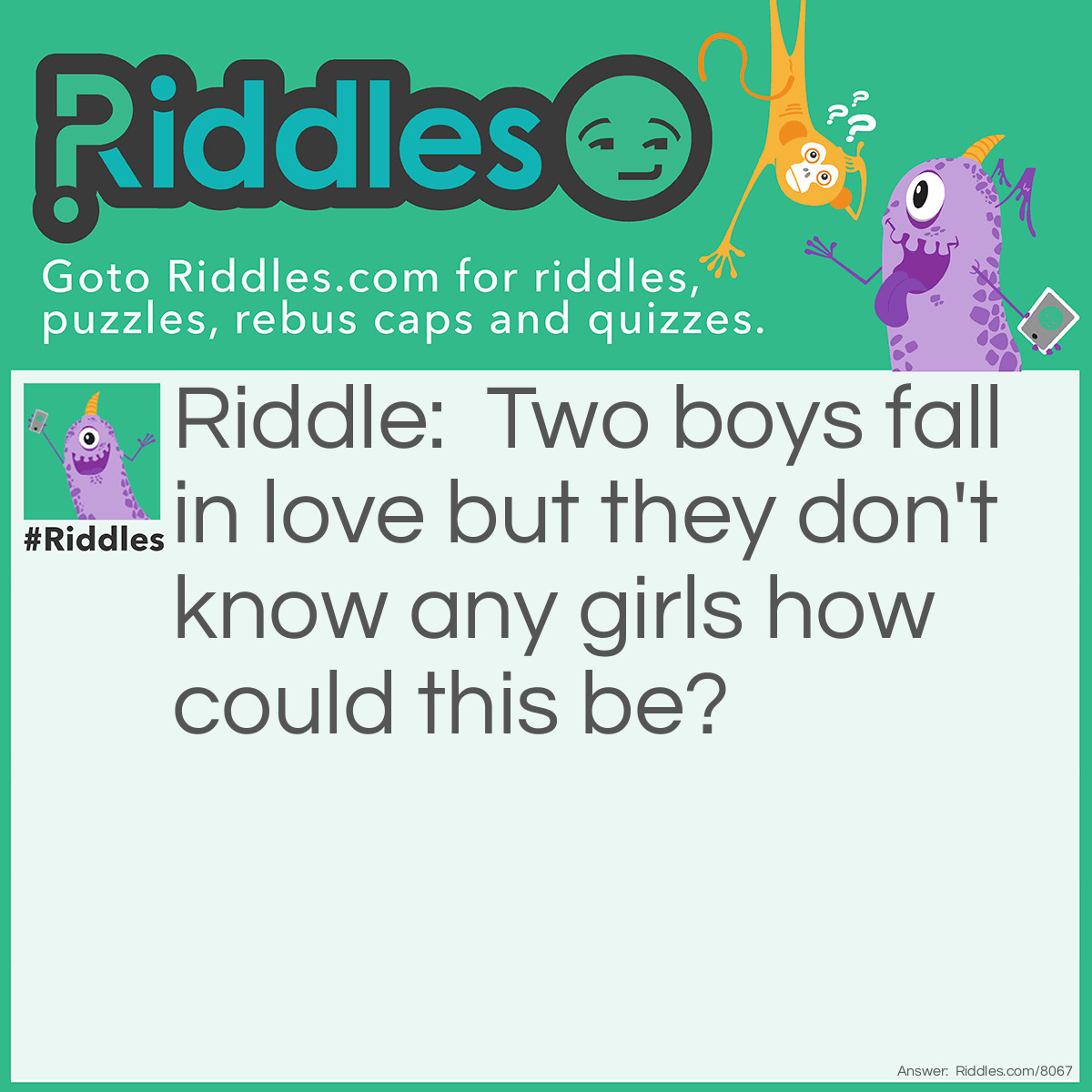 Riddle: Two boys fall in love but they don't know any girls how could this be? Answer: They love each other :)