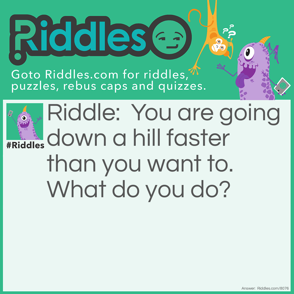 Riddle: You are going down a hill faster than you want to. What do you do? Answer: Put your feet on the ground.