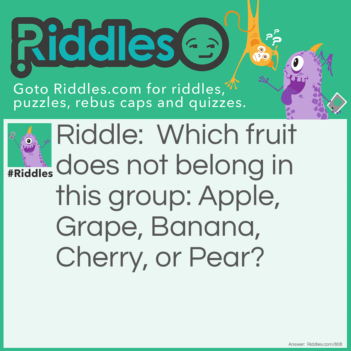 Riddle: Which fruit does not belong in this group: Apple, Grape, Banana, Cherry, or Pear? Answer: The Banana. It's the only one that needs to be peeled before eating.