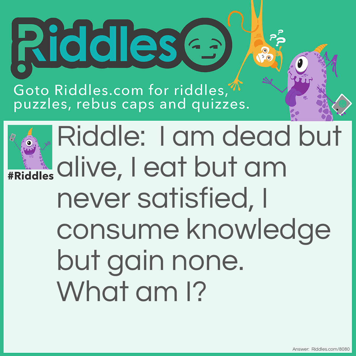 Riddle: I am dead but alive, I eat but am never satisfied, I consume knowledge but gain none.  What am I? Answer: A Zombie.