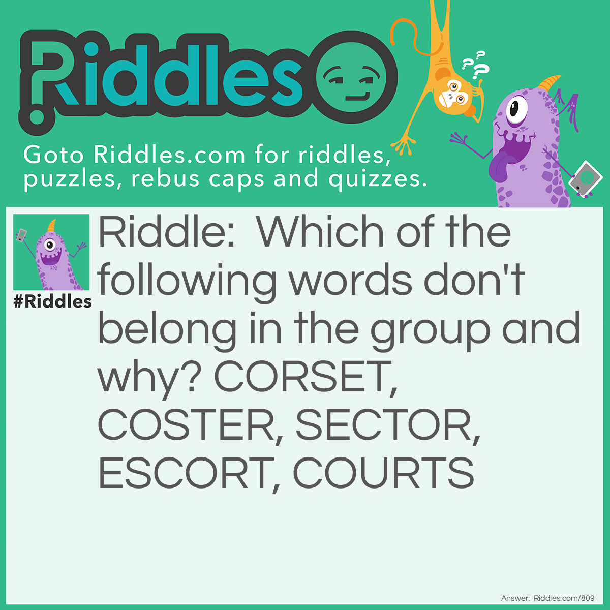 Riddle: Which of the following words don't belong in the group and why? CORSET, COSTER, SECTOR, ESCORT, COURTS Answer: Courts. All of the others are <a href="/quiz/21-anagrams">anagrams</a> of each other.