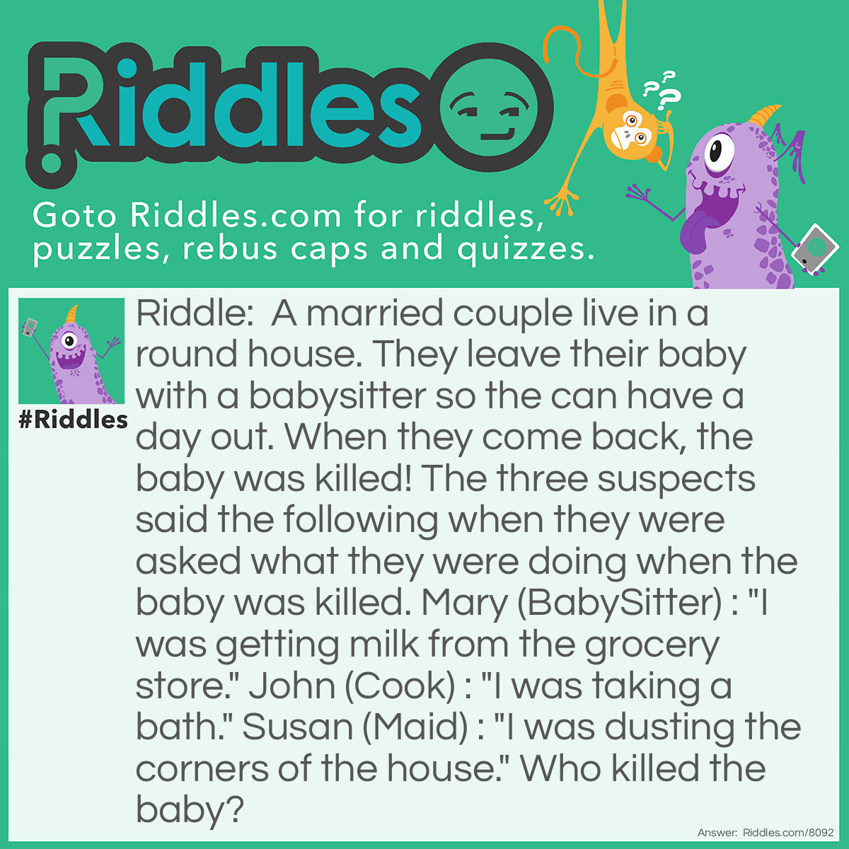 Riddle: A married couple live in a round house. They leave their baby with a babysitter so the can have a day out. When they come back, the baby was killed! The three suspects said the following when they were asked what they were doing when the baby was killed. Mary (BabySitter) : "I was getting milk from the grocery store." John (Cook) : "I was taking a bath." Susan (Maid) : "I was dusting the corners of the house." Who killed the baby? Answer: Susan the maid! There are no corners in a round house!