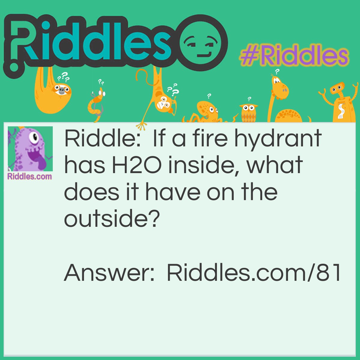 Riddle: If a fire hydrant has H2O inside, what does it have on the outside? Answer: K9P (you'll get it eventually).