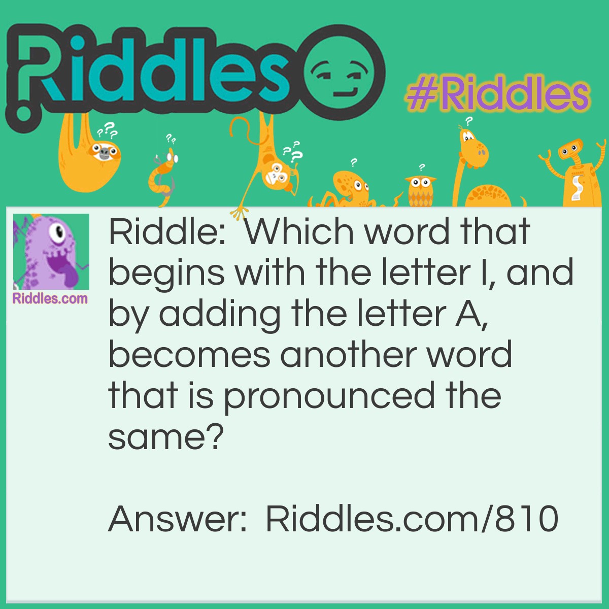 Riddle: Which word that begins with the letter I, and by adding the letter A, becomes another word that is pronounced the same? Answer: Isle and Aisle.