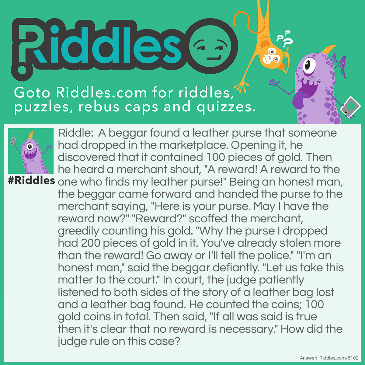 Riddle: A beggar found a leather purse that someone had dropped in the marketplace. Opening it, he discovered that it contained 100 pieces of gold. Then he heard a merchant shout, "A reward! A reward to the one who finds my leather purse!" Being an honest man, the beggar came forward and handed the purse to the merchant saying, "Here is your purse. May I have the reward now?" "Reward?" scoffed the merchant, greedily counting his gold. "Why the purse I dropped had 200 pieces of gold in it. You've already stolen more than the reward! Go away or I'll tell the police." "I'm an honest man," said the beggar defiantly. "Let us take this matter to the court." In court, the judge patiently listened to both sides of the story of a leather bag lost and a leather bag found. He counted the coins; 100 gold coins in total. Then said, "If all was said is true then it's clear that no reward is necessary." How did the judge rule on this case? Answer: The judge said 'Merchant, you said that the purse you lost contained 200 peices of gold. The purse this beggar found only contained 100 peices of gold. Therefore it cannot be the same purse'. With that the judge gave the purse to the beggar.