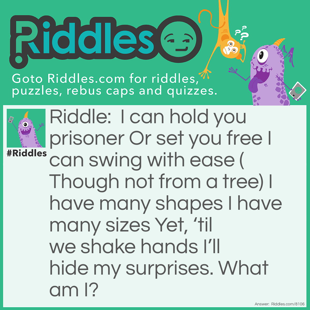 Riddle: I can hold you prisoner Or set you free I can swing with ease (Though not from a tree) I have many shapes I have many sizes Yet, 'til we shake hands I'll hide my surprises. What am I? Answer: A door.