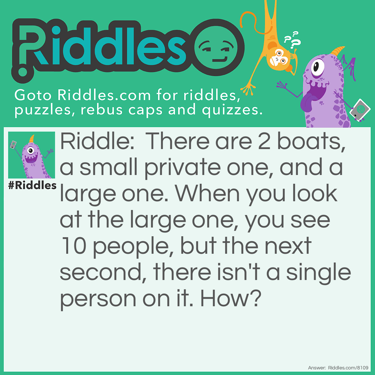 Riddle: There are 2 boats, a small private one, and a large one. When you look at the large one, you see 10 people, but the next second, there isn't a single person on it. How? Answer: Everyone was a Couple (they're married).