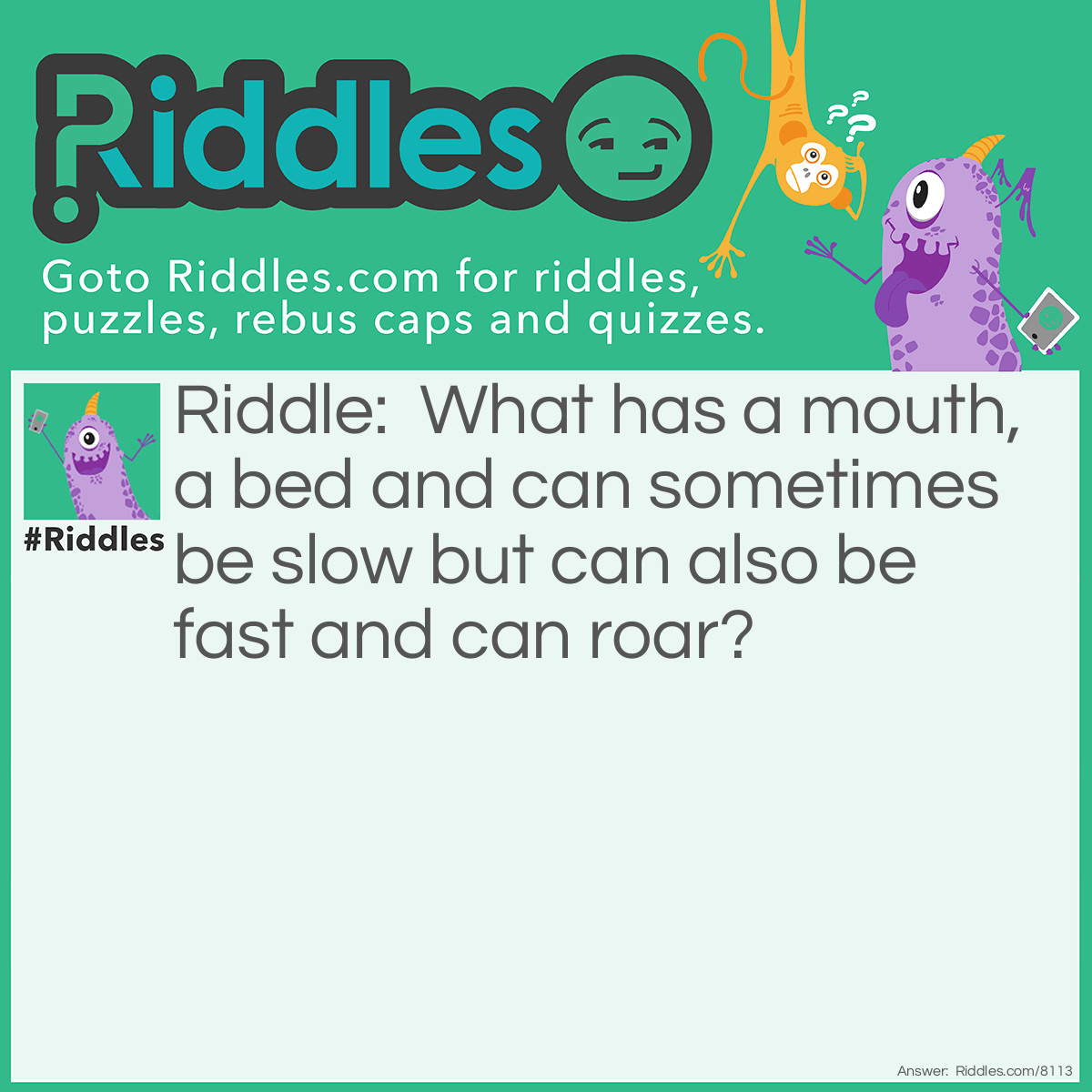 Riddle: What has a mouth, a bed and can sometimes be slow but can also be fast and can roar? Answer: A river.