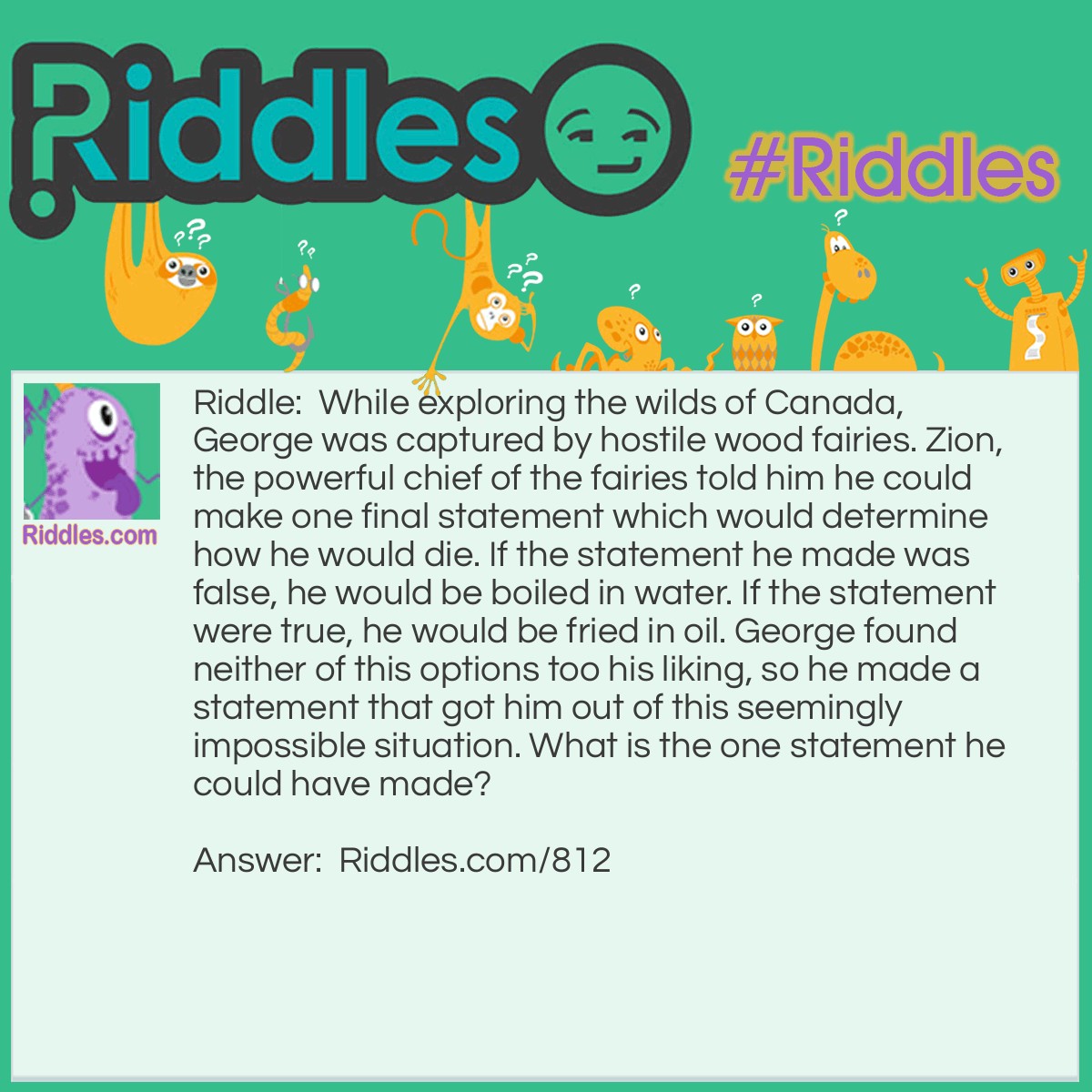 Riddle: While exploring the wilds of Canada, George was captured by hostile wood fairies. Zion, the powerful chief of the fairies told him he could make one final statement which would determine how he would die. If the statement he made was false, he would be boiled in water. If the statement were true, he would be fried in oil. George found neither of this options too his liking, so he made a statement that got him out of this seemingly impossible situation. What is the one statement he could have made? Answer: George said: "You will boil me in water." The fairies were faced with a dilemma. If they boil him in water, that would make his statement true, which means he should have been fried in oil. They can only fry him in oil if he makes a true statement, but if they do, it would make his final statement false. The fairies had no way our of their situation so they were forced to set George free.