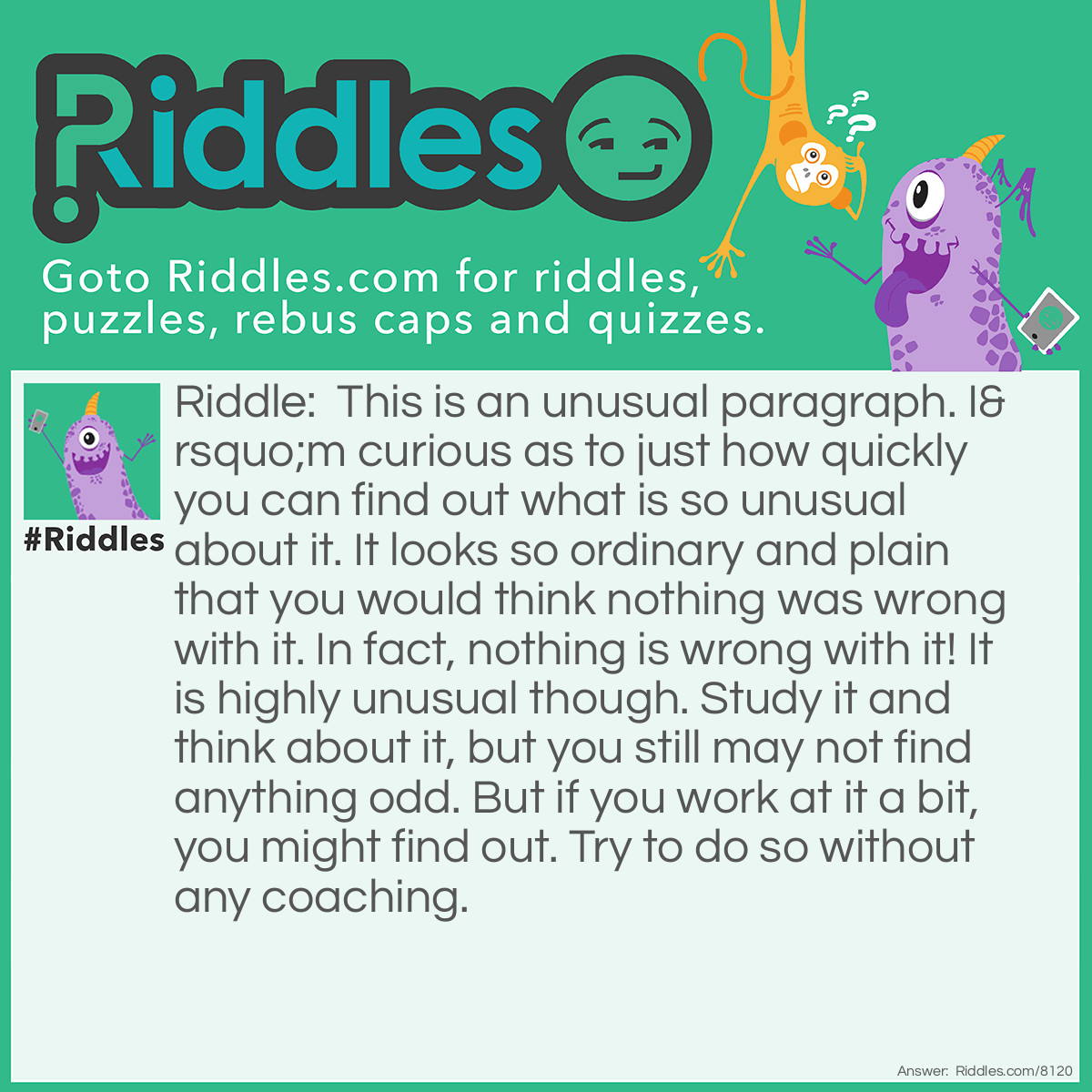 Riddle: This is an unusual paragraph. I'm curious as to just how quickly you can find out what is so unusual about it. It looks so ordinary and plain that you would think nothing was wrong with it. In fact, nothing is wrong with it! It is highly unusual though. Study it and think about it, but you still may not find anything odd. But if you work at it a bit, you might find out. Try to do so without any coaching. Answer: The letter E. The most common letter in the english language, is not present in the paragraph