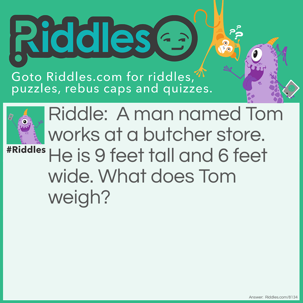 Riddle: A man named Tom works at a butcher store. He is 9 feet tall and 6 feet wide. What does Tom weigh? Answer: He weighs meat. A butcher weighs meat to get the amount the buyer wants.