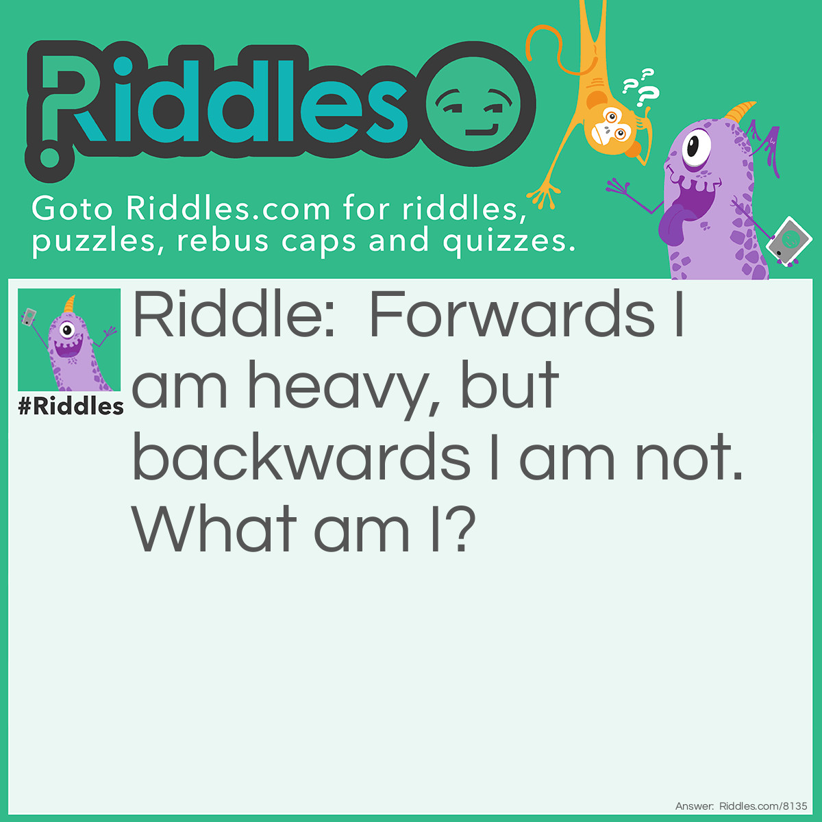 Riddle: Forwards I am heavy, but backwards I am not. What am I? Answer: A “ton” A ton is really heavy, and backwards it is spelled “not.”