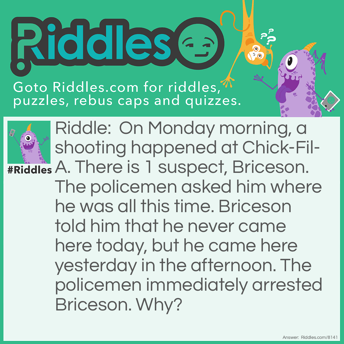 Riddle: On Monday morning, a shooting happened at Chick-Fil-A. There is 1 suspect, Briceson. The policemen asked him where he was all this time. Briceson told him that he never came here today, but he came here yesterday in the afternoon. The policemen immediately arrested Briceson. Why? Answer: Yesterday was Sunday. Chick-Fil-A doesn't open on Sundays.