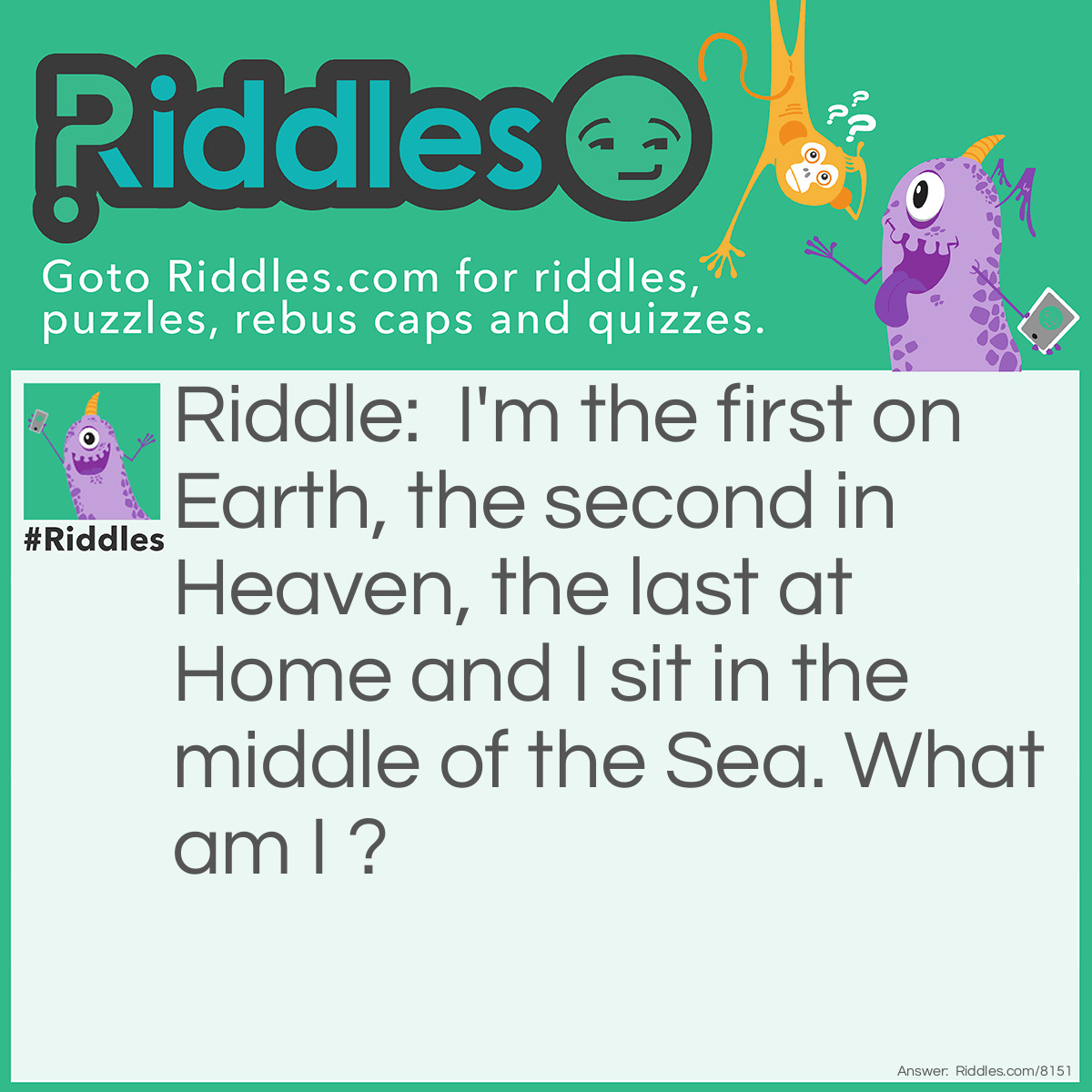 Riddle: I'm the first on Earth, the second in Heaven, the last at Home and I sit in the middle of the Sea. What am I ? Answer: The Letter E.