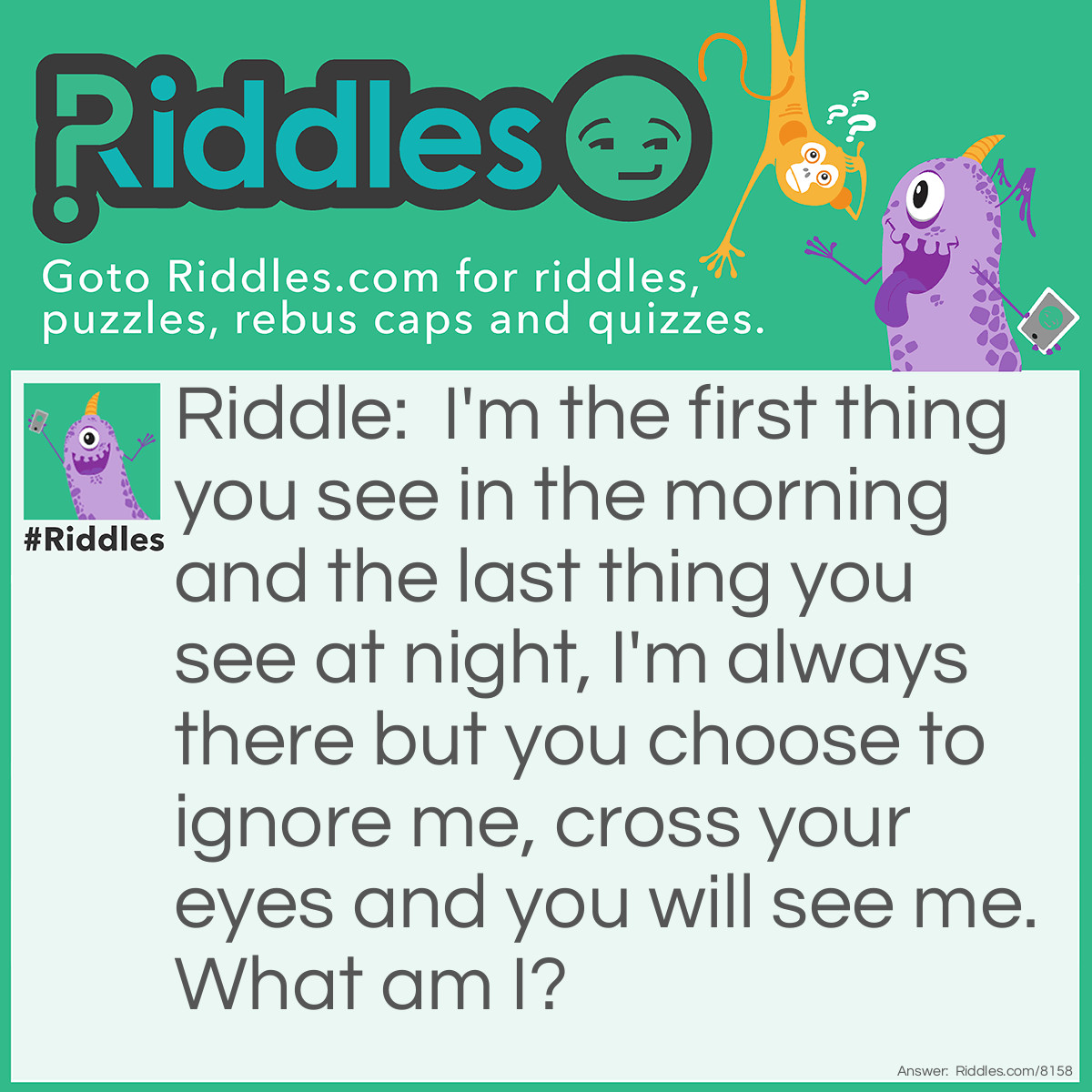 Riddle: I'm the first thing you see in the morning and the last thing you see at night, I'm always there but you choose to ignore me, cross your eyes and you will see me. What am I? Answer: Your nose.