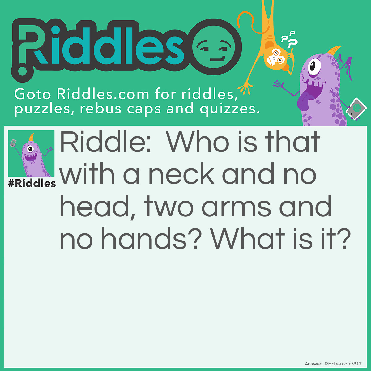 Riddle: Who is that with a neck and no head, two arms and no hands? What is it? Answer: A shirt.