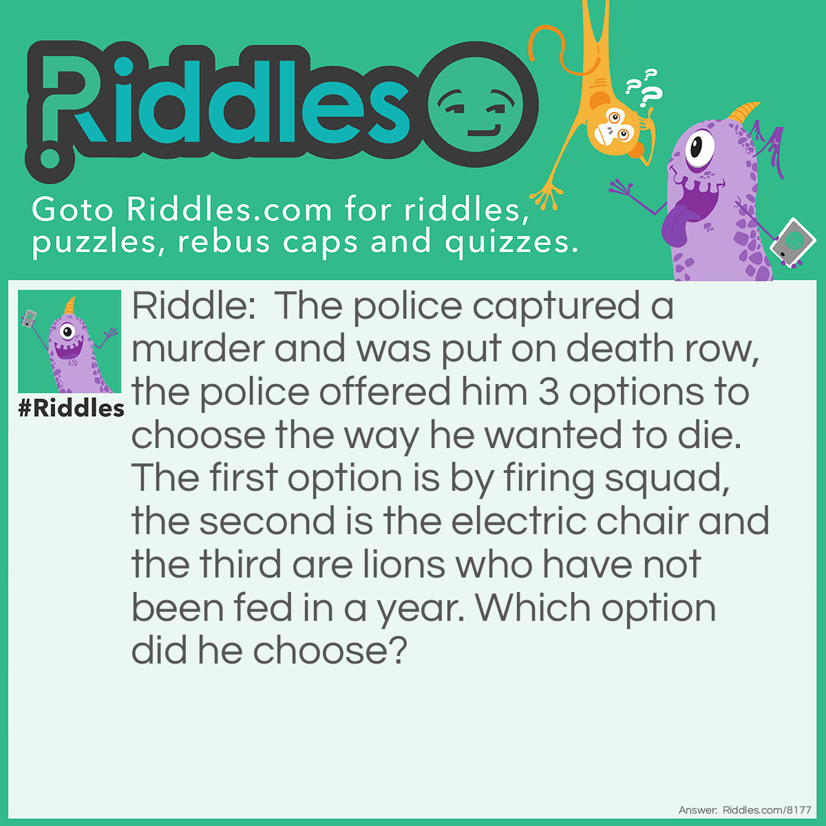 Riddle: The police captured a murder and was put on death row, the police offered him 3 options to choose the way he wanted to die. The first option is by firing squad, the second is the electric chair and the third are lions who have not been fed in a year. Which option did he choose? Answer: He would choose the lions because the lions would die if they have not been fed in a year