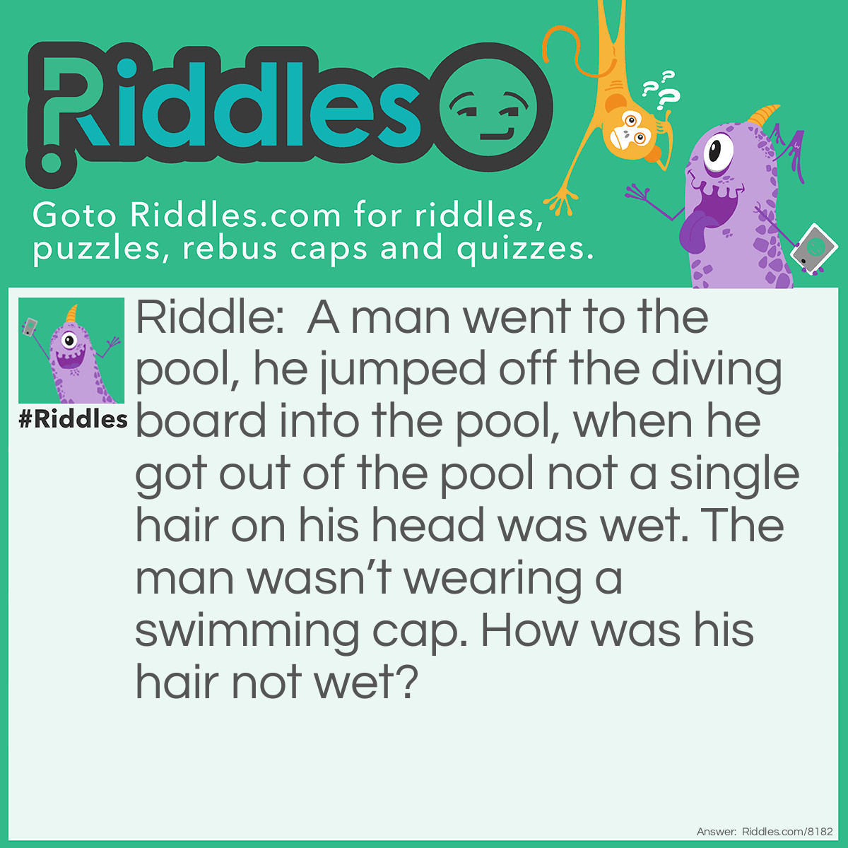 Riddle: A man went to the pool, he jumped off the diving board into the pool, when he got out of the pool not a single hair on his head was wet. The man wasn't wearing a swimming cap. How was his hair not wet? Answer: That man was bald.