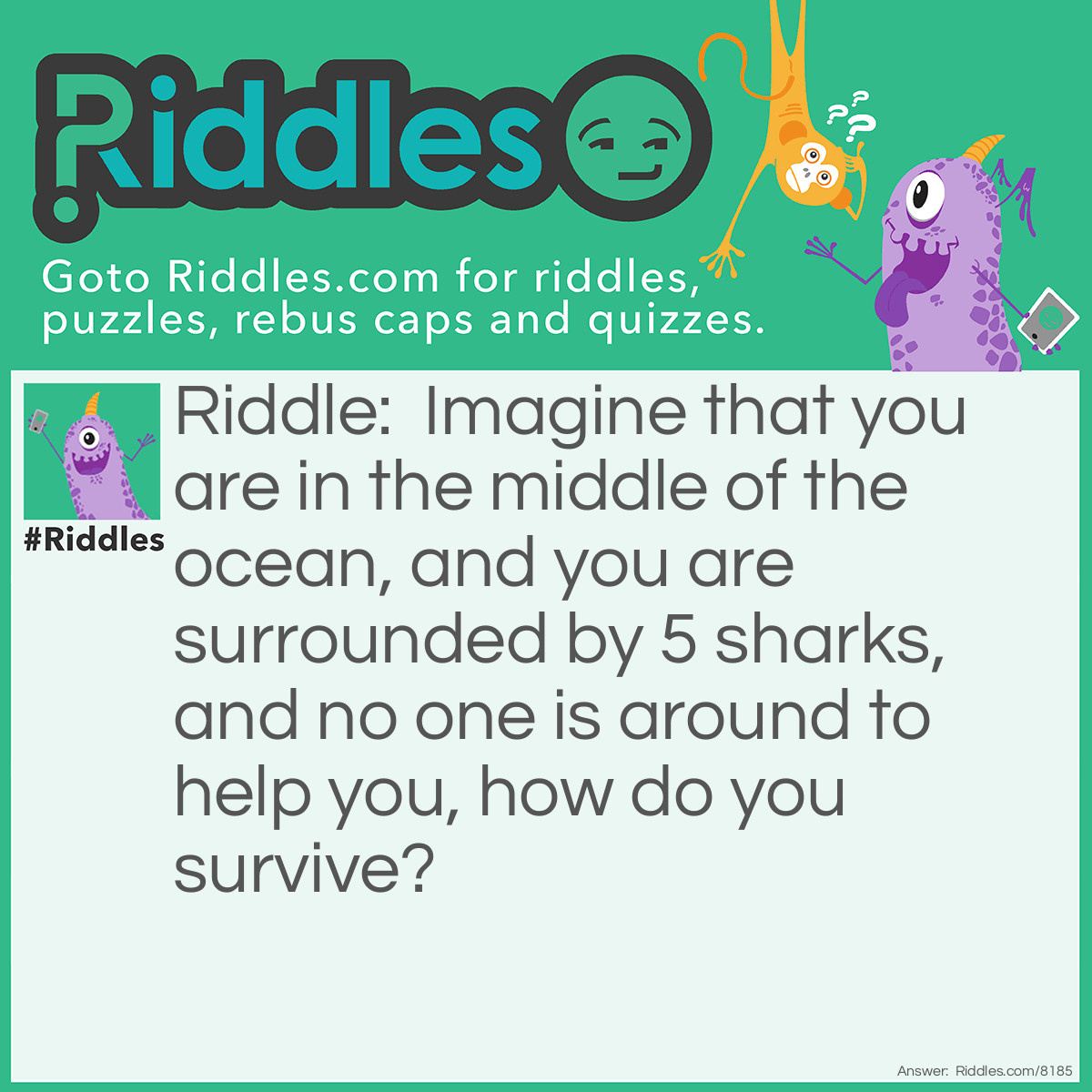 Riddle: Imagine that you are in the middle of the ocean, and you are surrounded by 5 sharks, and no one is around to help you, how do you survive? Answer: Stop imagining.