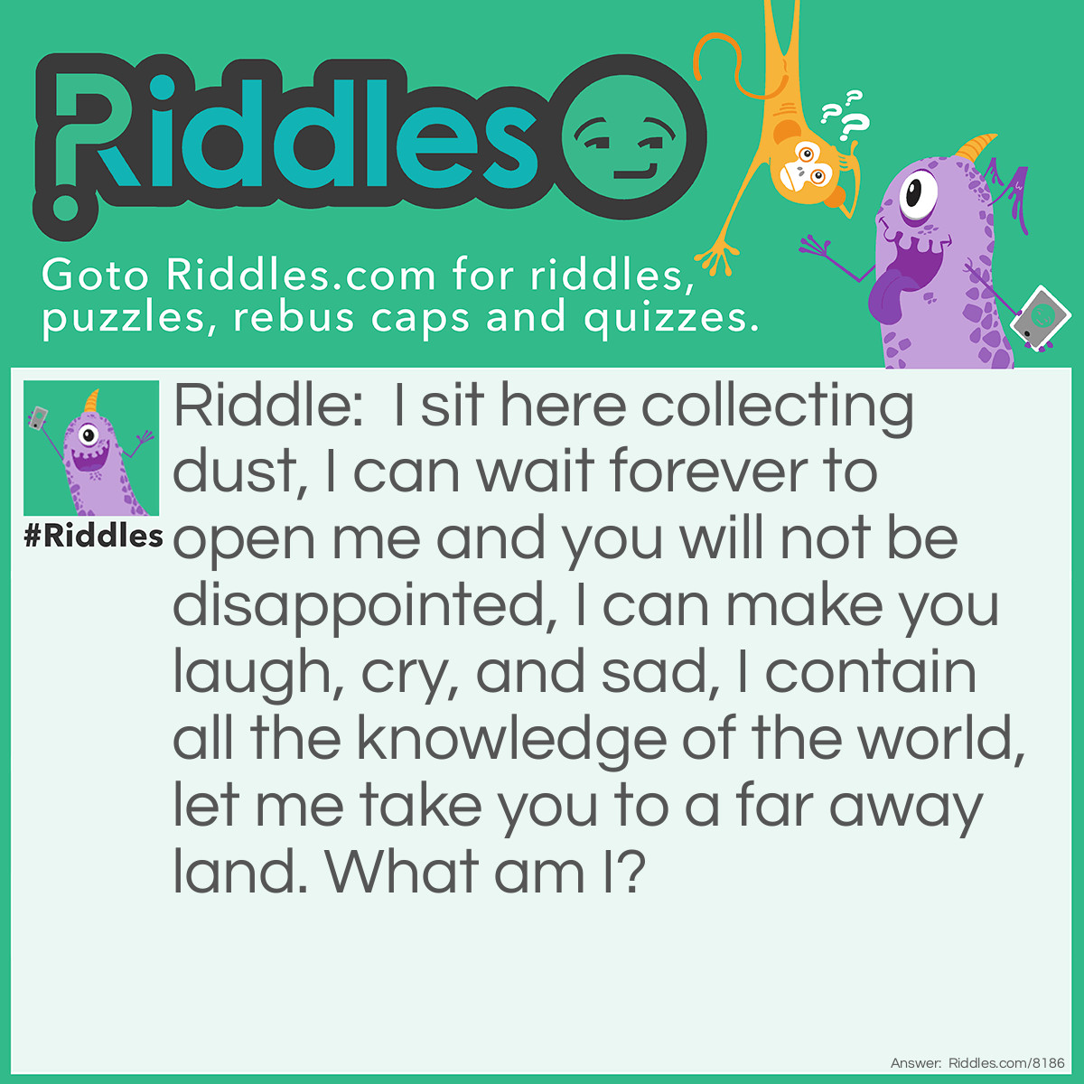 Riddle: I sit here collecting dust, I can wait forever to open me and you will not be disappointed, I can make you laugh, cry, and sad, I contain all the knowledge of the world, let me take you to a far away land. What am I? Answer: A book.