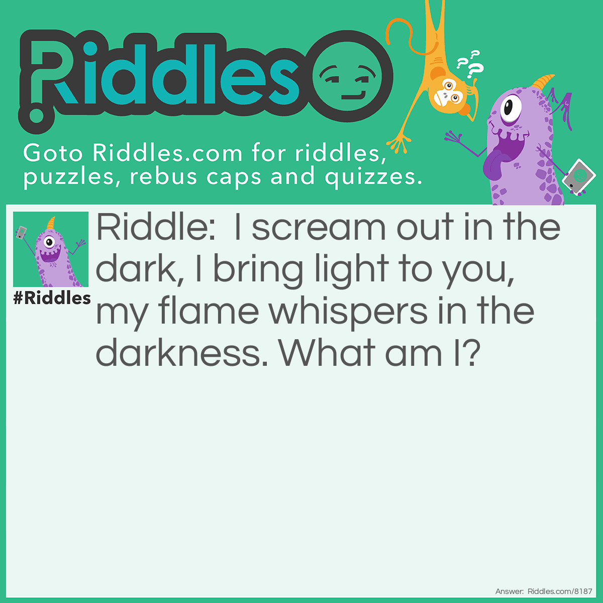 Riddle: I scream out in the dark, I bring light to you, my flame whispers in the darkness. What am I? Answer: A candle.