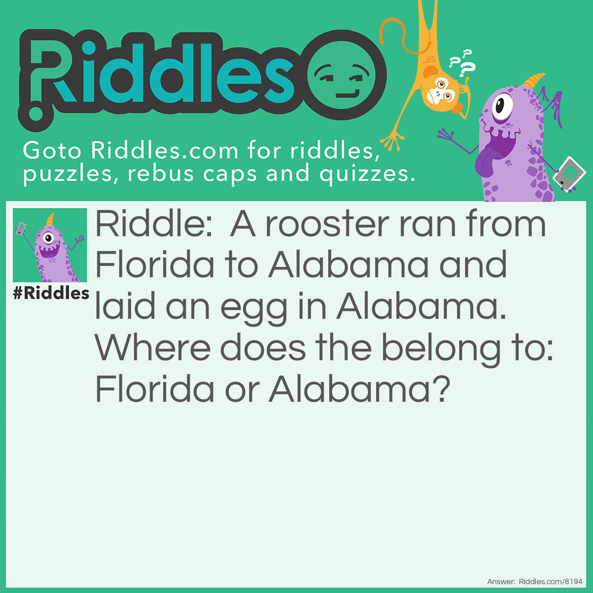 Riddle: A rooster ran from Florida to Alabama and laid an egg in Alabama. Where does the belong to: Florida or Alabama? Answer: Neither! Roosters don't lay eggs!