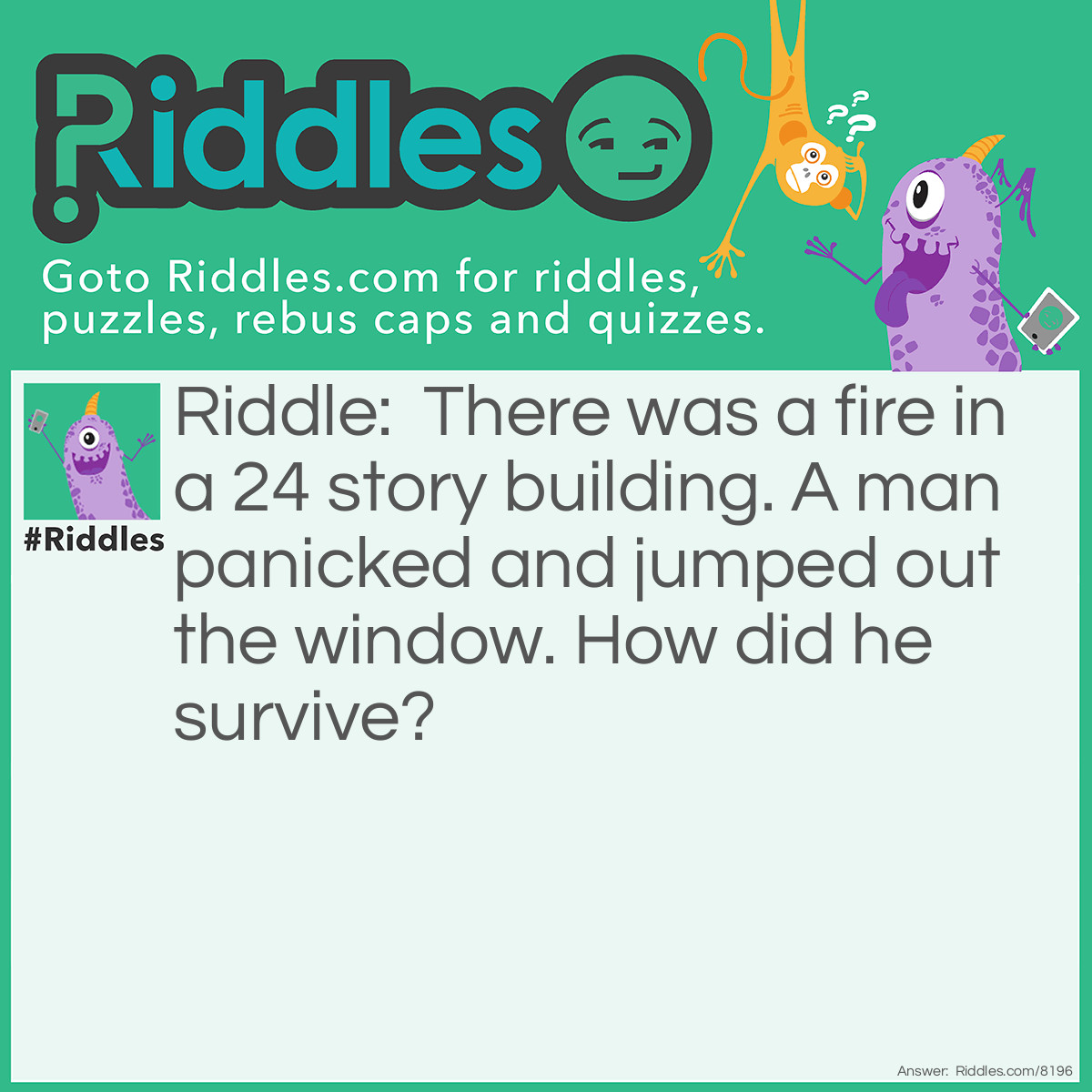 Riddle: There was a fire in a 24 story building. A man panicked and jumped out the window. How did he survive? Answer: He jumped out the first floor window.