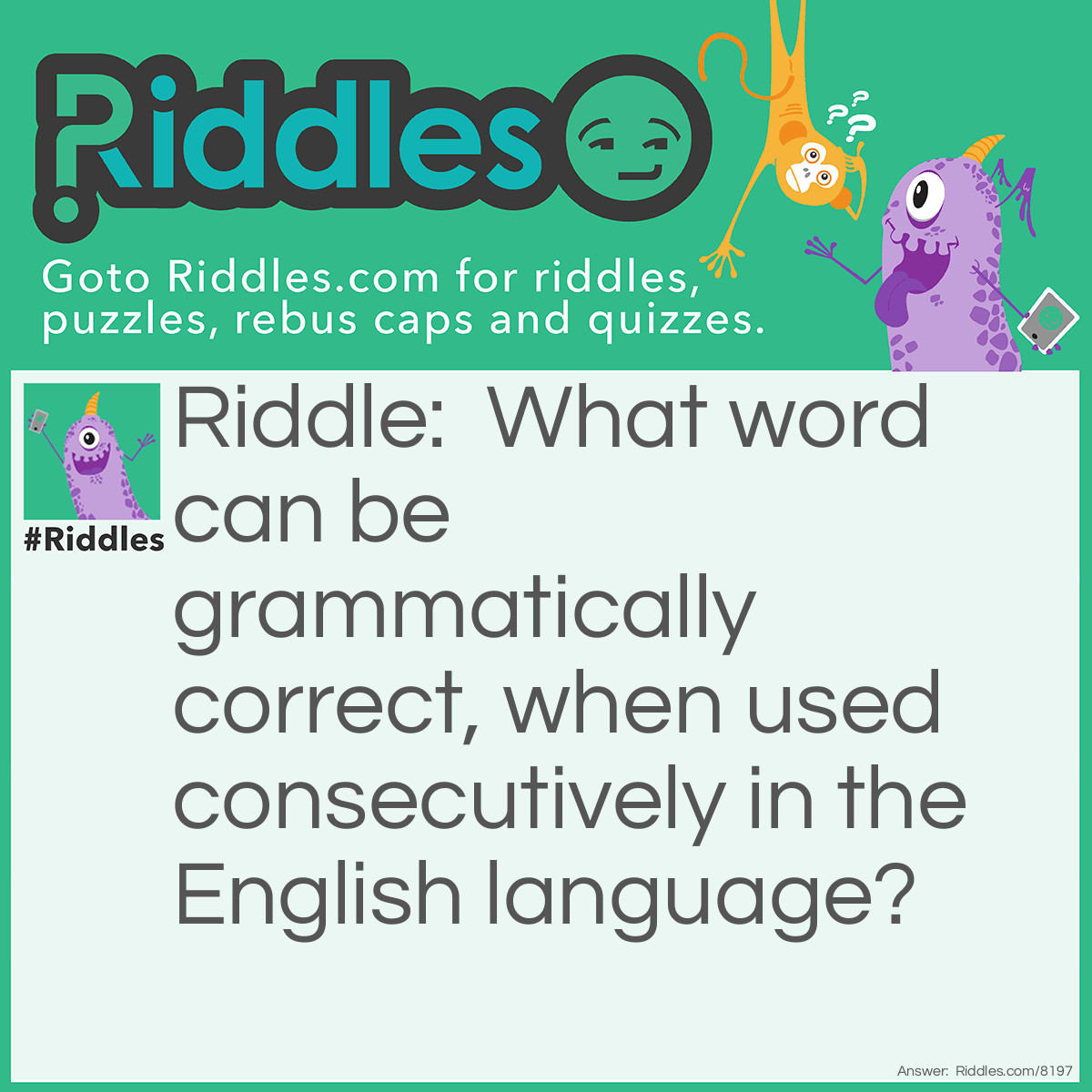 Riddle: What word can be grammatically correct, when used consecutively in the English language? Answer: Had:'"James while John had had had had had had had had had had had a better effect on the teacher" is an English sentence used to demonstrate lexical ambiguity and the necessity of punctuation, which serves as a substitute for the intonation, stress, and pauses found in speech."-Wikipedia. Cool, Huh?