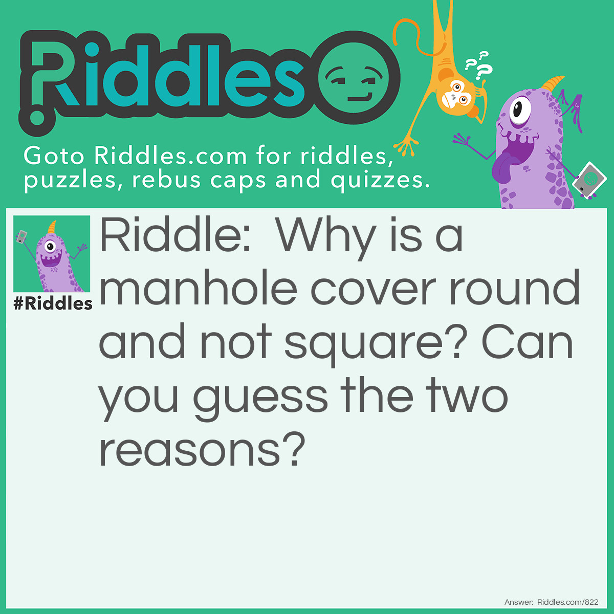 Riddle: Why is a manhole cover round and not square? Can you guess the two reasons? Answer: 1: It can't fall through the hole like a square one could. 2: It can easily be moved by rolling.