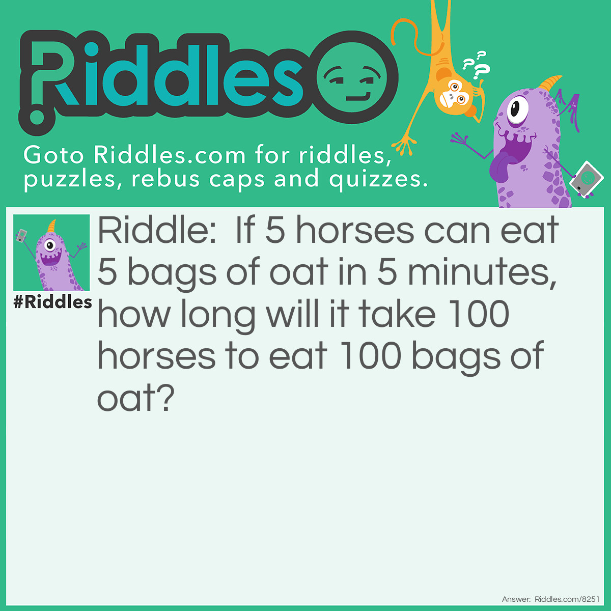 Riddle: If 5 horses can eat 5 bags of oat in 5 minutes, how long will it take 100 horses to eat 100 bags of oat? Answer: 5 minutes.
