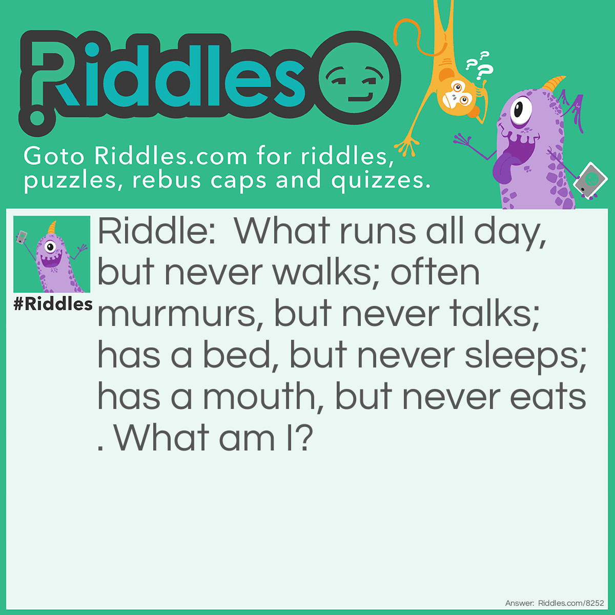 Riddle: What runs all day, but never walks; often murmurs, but never talks; has a bed, but never sleeps; has a mouth, but never eats. What am I? Answer: A river.