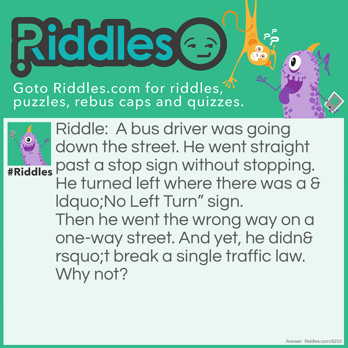 Riddle: A bus driver was going down the street. He went straight past a stop sign without stopping. He turned left where there was a "No Left Turn" sign. Then he went the wrong way on a one-way street. And yet, he didn't break a single traffic law. Why not? Answer: The bus driver was walking and wasn’t working.
