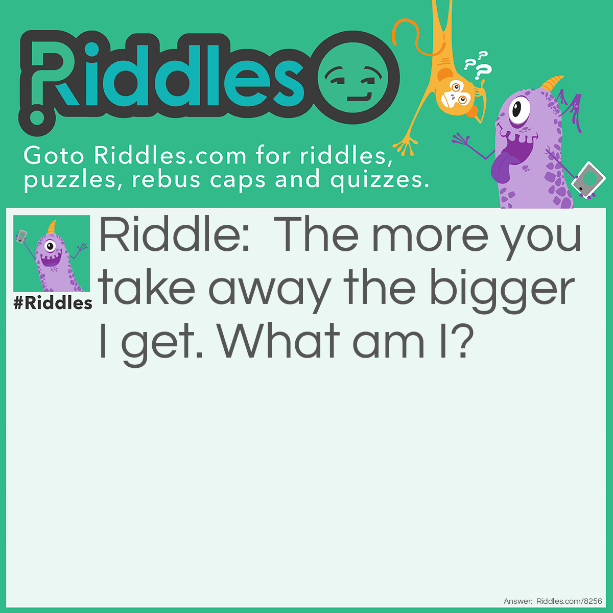 Riddle: The more you take away the bigger I get. What am I? Answer: A hole.