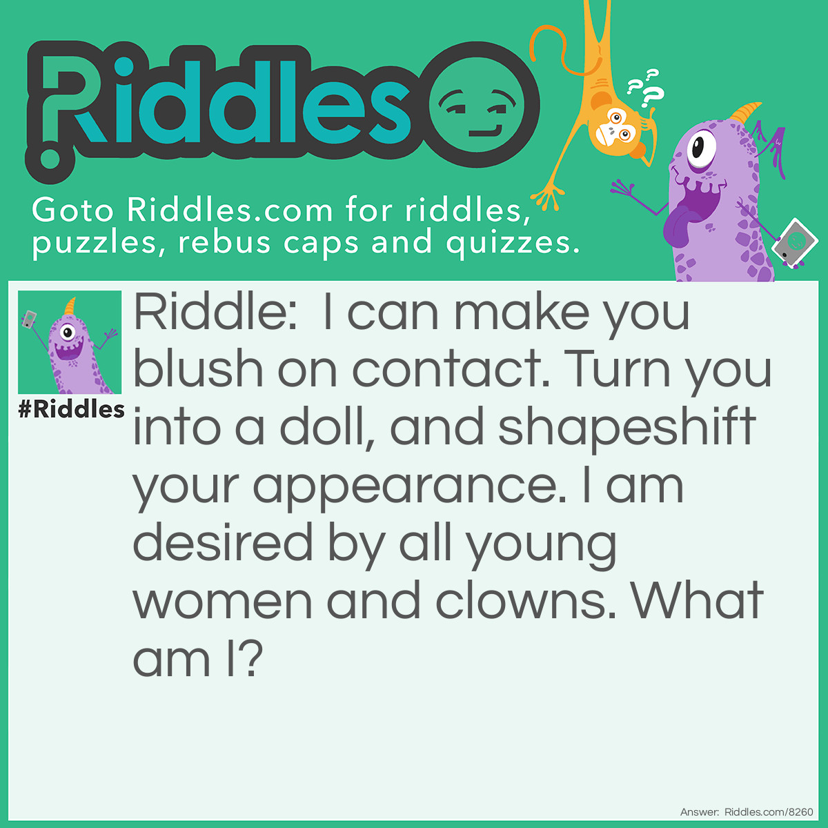 Riddle: I can make you blush on contact. Turn you into a doll, and shapeshift your appearance. I am desired by all young women and clowns. What am I? Answer: Makeup.