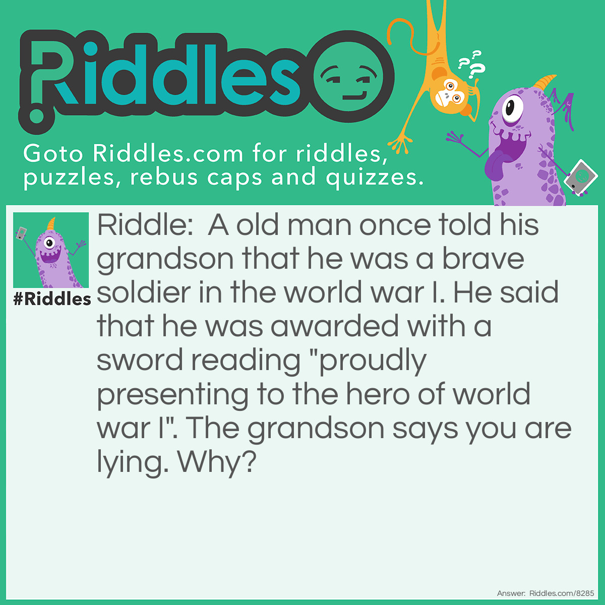 Riddle: A old man once told his grandson that he was a brave soldier in the world war I. He said that he was awarded with a sword reading "proudly presenting to the hero of world war I". The grandson says you are lying. Why? Answer: Because it wouldn't be labelled world war I before world war II began.