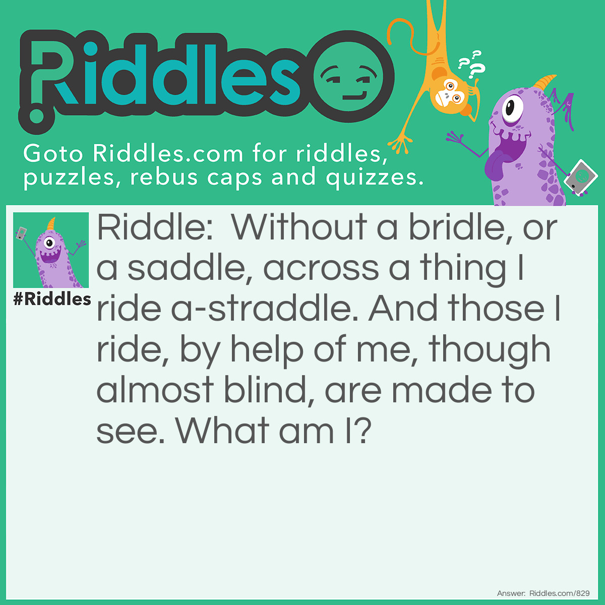 Riddle: Without a bridle, or a saddle, across a thing I ride a-straddle. And those I ride, by help of me, though almost blind, are made to see.
What am I? Answer: Eye glasses.