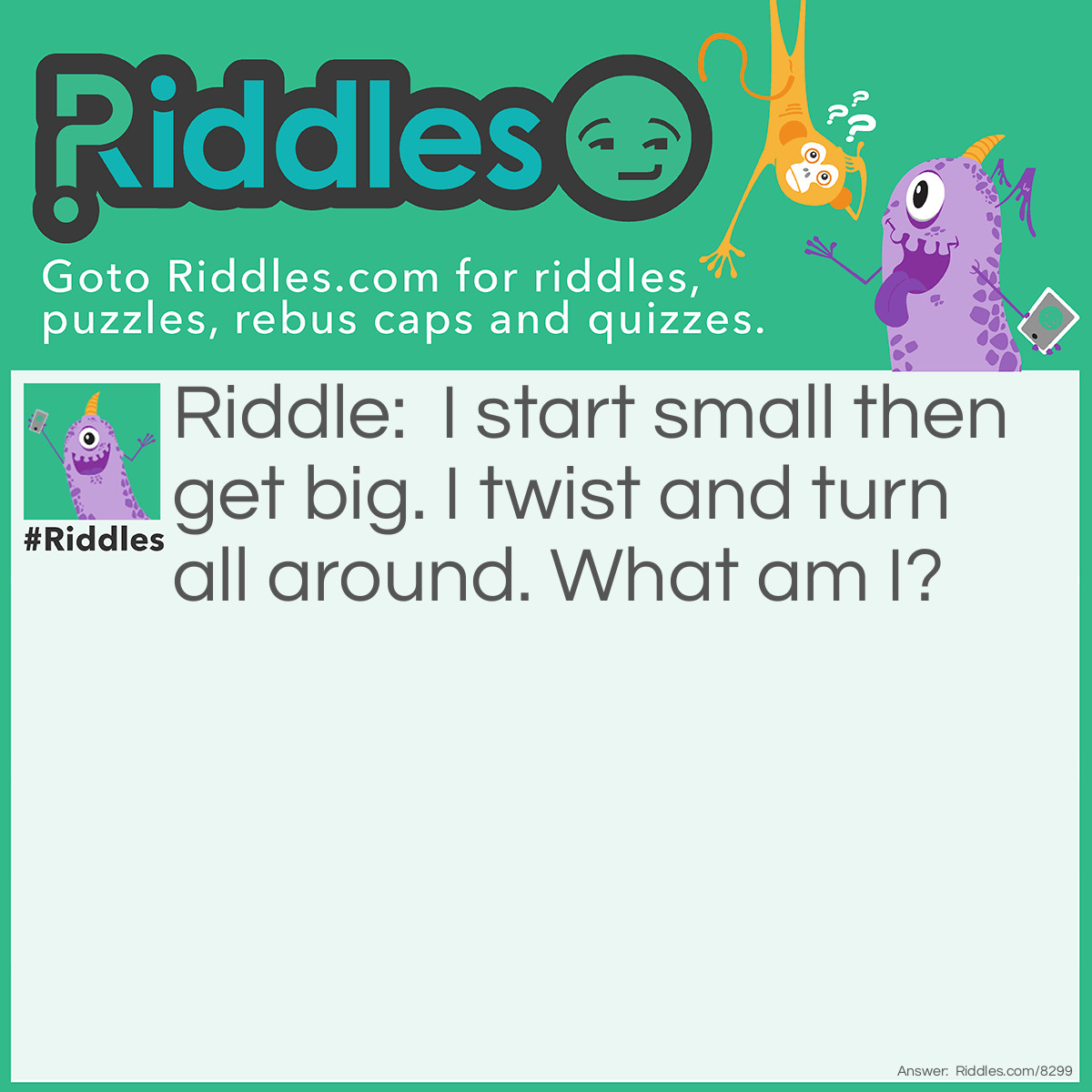 Riddle: I start small then get big. I twist and turn all around. What am I? Answer: A Tornado.