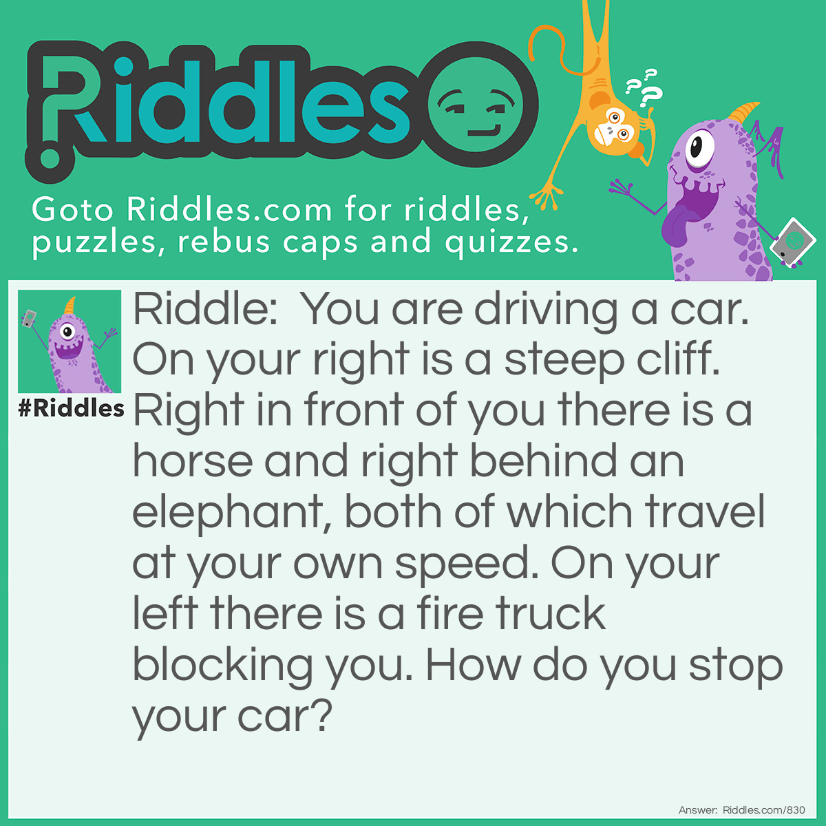 Riddle: You are driving a car. On your right is a steep cliff. Right in front of you there is a horse and right behind an elephant, both of which travel at your own speed. On your left there is a fire truck blocking you. How do you stop your car? Answer: Just ask the merry-go-round operator to stop!