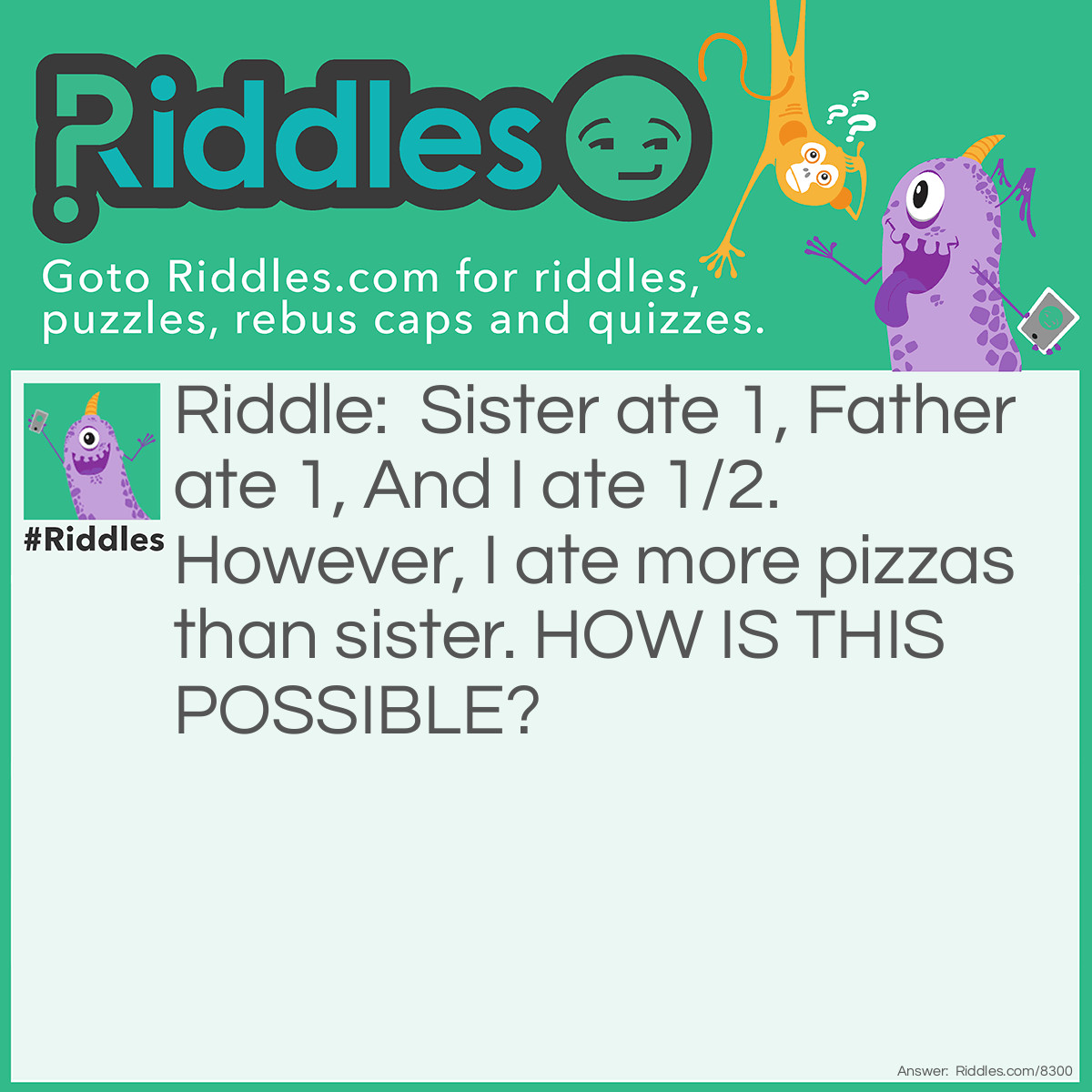 Riddle: Sister ate 1, Father ate 1, And I ate 1/2. However, I ate more pizzas than sister. HOW IS THIS POSSIBLE? Answer: Sister ate one slice of pizza. But, Father ate one whole pizza. And thus, I ate half a pizza, which is more than sister's single slice.