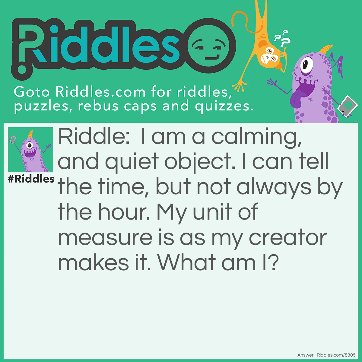 Riddle: I am a calming, and quiet object. I can tell the time, but not always by the hour. My unit of measure is as my creator makes it. What am I? Answer: Hourglass.