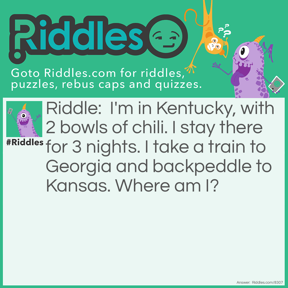 Riddle: I'm in Kentucky, with 2 bowls of chili. I stay there for 3 nights. I take a train to Georgia and backpeddle to Kansas. Where am I? Answer: Do not know the answer, help! Driving me crazy , and it's a short trip.