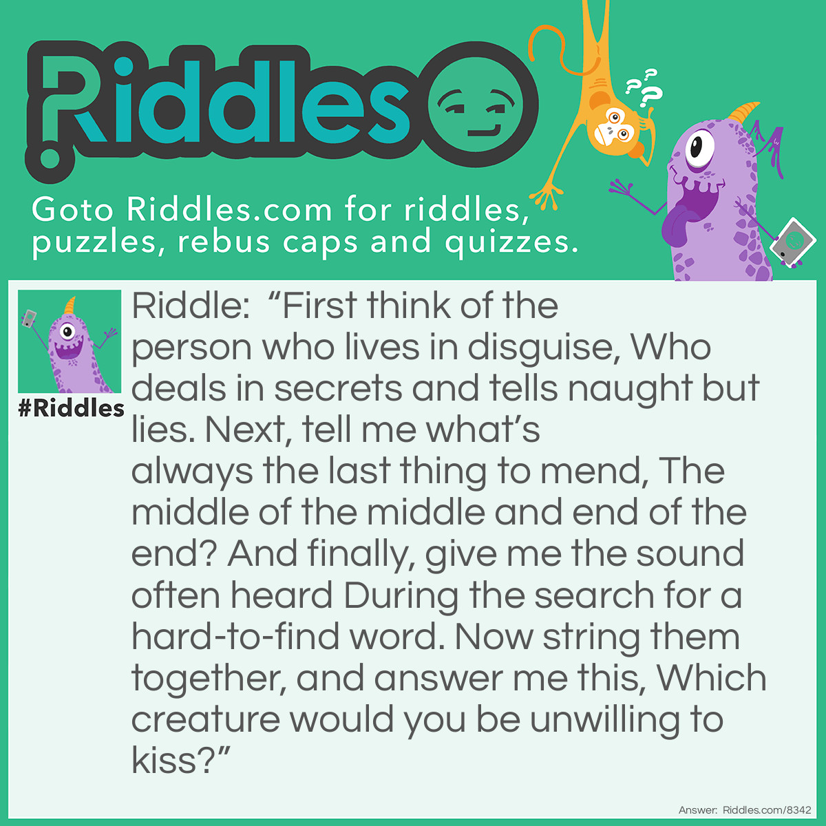 Riddle: "First think of the person who lives in disguise, Who deals in secrets and tells naught but lies. Next, tell me what's always the last thing to mend, The middle of the middle and end of the end? And finally, give me the sound often heard During the search for a hard-to-find word. Now string them together, and answer me this, Which creature would you be unwilling to kiss?" Answer: Spider.