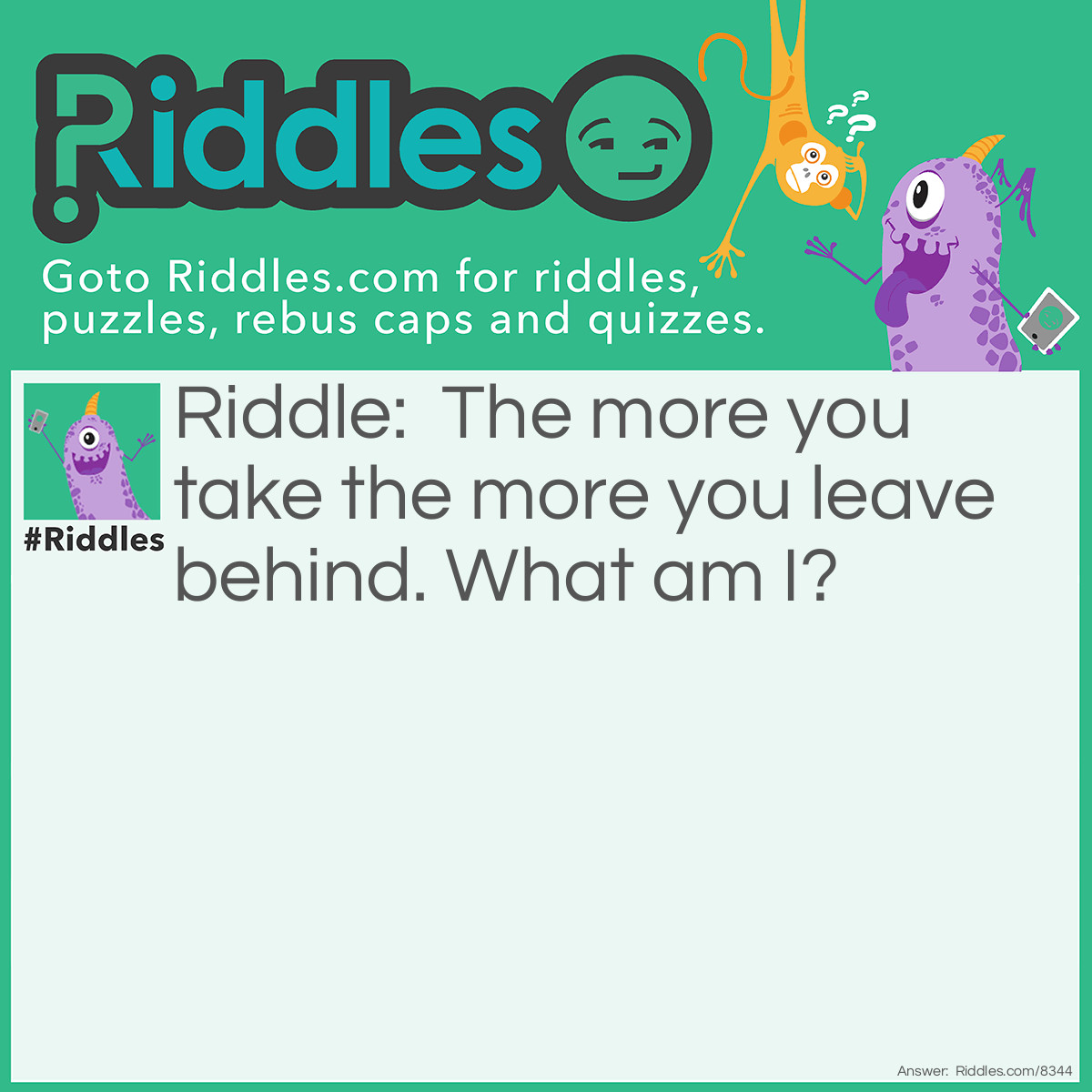 Riddle: The more you take the more you leave behind. What am I? Answer: Steps.