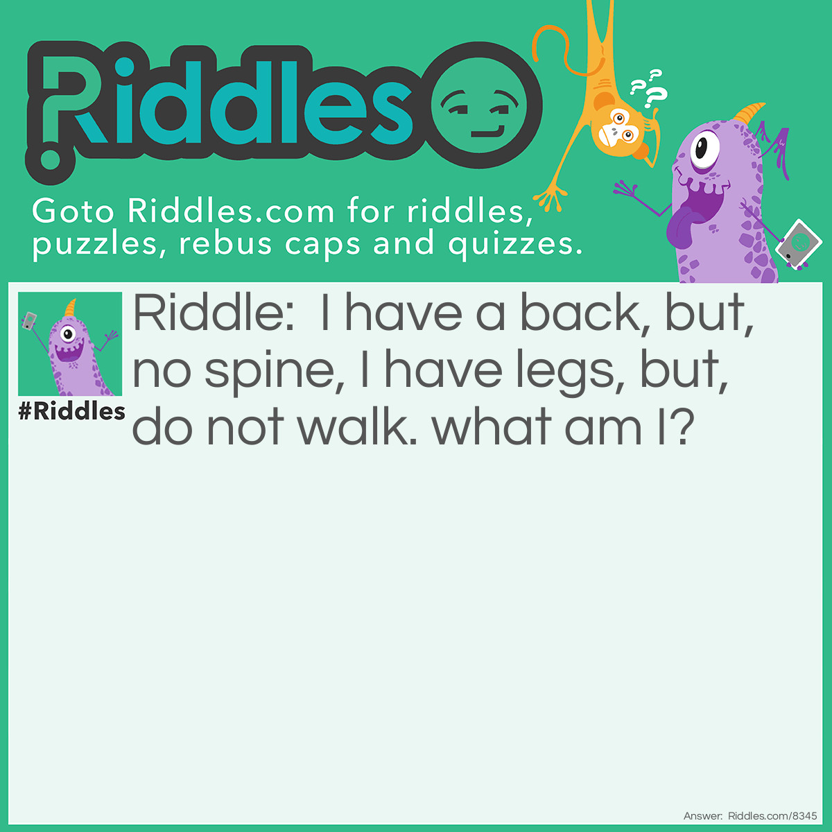 Riddle: I have a back, but, no spine, I have legs, but, do not walk. what am I? Answer: A chair.