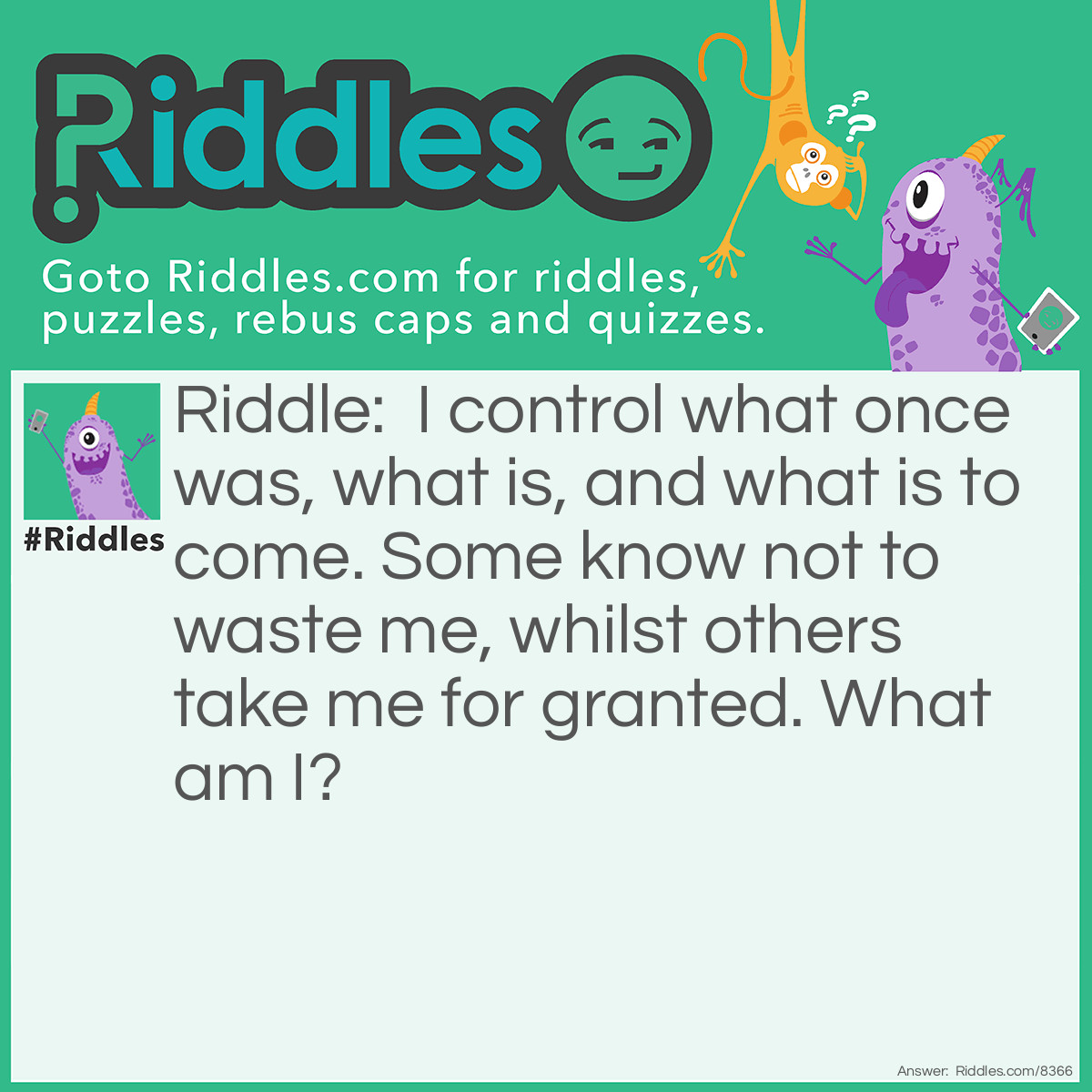 Riddle: I control what once was, what is, and what is to come. Some know not to waste me, whilst others take me for granted. What am I? Answer: Time.